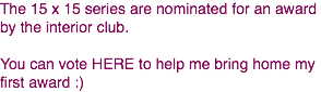 The 15 x 15 series are nominated for an award by the interior club. You can vote HERE to help me bring home my first award :)